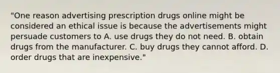 "One reason advertising prescription drugs online might be considered an ethical issue is because the advertisements might persuade customers to A. use drugs they do not need. B. obtain drugs from the manufacturer. C. buy drugs they cannot afford. D. order drugs that are inexpensive."