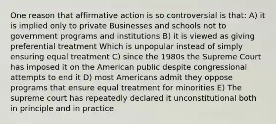 One reason that affirmative action is so controversial is that: A) it is implied only to private Businesses and schools not to government programs and institutions B) it is viewed as giving preferential treatment Which is unpopular instead of simply ensuring equal treatment C) since the 1980s the Supreme Court has imposed it on the American public despite congressional attempts to end it D) most Americans admit they oppose programs that ensure equal treatment for minorities E) The supreme court has repeatedly declared it unconstitutional both in principle and in practice