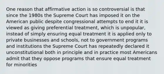 One reason that affirmative action is so controversial is that since the 1980s the Supreme Court has imposed it on the American public despite congressional attempts to end it it is viewed as giving preferential treatment, which is unpopular, instead of simply ensuring equal treatment it is applied only to private businesses and schools, not to government programs and institutions the Supreme Court has repeatedly declared it unconstitutional both in principle and in practice most Americans admit that they oppose programs that ensure equal treatment for minorities