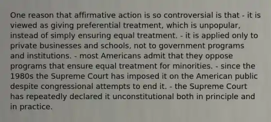 One reason that affirmative action is so controversial is that - it is viewed as giving preferential treatment, which is unpopular, instead of simply ensuring equal treatment. - it is applied only to private businesses and schools, not to government programs and institutions. - most Americans admit that they oppose programs that ensure equal treatment for minorities. - since the 1980s the Supreme Court has imposed it on the American public despite congressional attempts to end it. - the Supreme Court has repeatedly declared it unconstitutional both in principle and in practice.