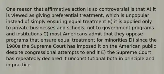 One reason that <a href='https://www.questionai.com/knowledge/k15TsidlpG-affirmative-action' class='anchor-knowledge'>affirmative action</a> is so controversial is that A) it is viewed as giving preferential treatment, which is unpopular, instead of simply ensuring equal treatment B) it is applied only to private businesses and schools, not to government programs and institutions C) most Americans admit that they oppose programs that ensure equal treatment for minorities D) since the 1980s the Supreme Court has imposed it on the American public despite congressional attempts to end it E) the Supreme Court has repeatedly declared it unconstitutional both in principle and in practice