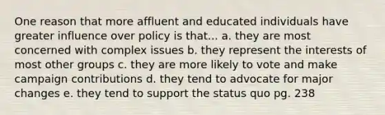 One reason that more affluent and educated individuals have greater influence over policy is that... a. they are most concerned with complex issues b. they represent the interests of most other groups c. they are more likely to vote and make campaign contributions d. they tend to advocate for major changes e. they tend to support the status quo pg. 238