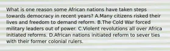 What is one reason some African nations have taken steps towards democracy in recent years? A.Many citizens risked their lives and freedom to demand reform. B.The Cold War forced military leaders out of power. C.Violent revolutions all over Africa initiated reforms. D.African nations initiated reform to sever ties with their former colonial rulers.