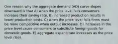 One reason why the aggregate demand (AD) curve slopes downward is that A) when the price level falls consumers increase their saving rate. B) increased production results in lower production costs. C) when the price level falls firms must be more competitive when output increases. D) increases in the price level cause consumers to substitute foreign goods for domestic goods. E) aggregate expenditure increases as the price level rises.