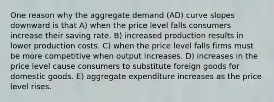 One reason why the aggregate demand (AD) curve slopes downward is that A) when the price level falls consumers increase their saving rate. B) increased production results in lower production costs. C) when the price level falls firms must be more competitive when output increases. D) increases in the price level cause consumers to substitute foreign goods for domestic goods. E) aggregate expenditure increases as the price level rises.