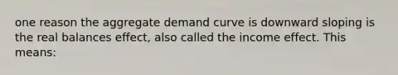 one reason the aggregate demand curve is downward sloping is the real balances effect, also called the income effect. This means: