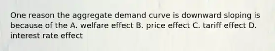 One reason the aggregate demand curve is downward sloping is because of the A. welfare effect B. price effect C. tariff effect D. interest rate effect