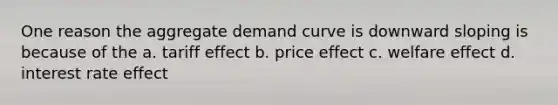 One reason the aggregate demand curve is downward sloping is because of the a. tariff effect b. price effect c. welfare effect d. interest rate effect