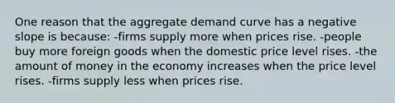 One reason that the aggregate demand curve has a negative slope is because: -firms supply more when prices rise. -people buy more foreign goods when the domestic price level rises. -the amount of money in the economy increases when the price level rises. -firms supply less when prices rise.