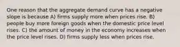 One reason that the aggregate demand curve has a negative slope is because A) firms supply more when prices rise. B) people buy more foreign goods when the domestic price level rises. C) the amount of money in the economy increases when the price level rises. D) firms supply less when prices rise.