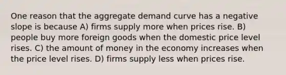 One reason that the aggregate demand curve has a negative slope is because A) firms supply more when prices rise. B) people buy more foreign goods when the domestic price level rises. C) the amount of money in the economy increases when the price level rises. D) firms supply less when prices rise.