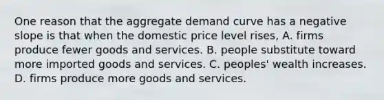 One reason that the aggregate demand curve has a negative slope is that when the domestic price level​ rises, A. firms produce fewer goods and services. B. people substitute toward more imported goods and services. C. ​peoples' wealth increases. D. firms produce more goods and services.