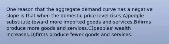 One reason that the aggregate demand curve has a negative slope is that when the domestic price level rises,A)people substitute toward more imported goods and services.B)firms produce more goods and services.C)peoples' wealth increases.D)firms produce fewer goods and services.