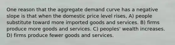 One reason that the aggregate demand curve has a negative slope is that when the domestic price level rises, A) people substitute toward more imported goods and services. B) firms produce more goods and services. C) peoples' wealth increases. D) firms produce fewer goods and services.