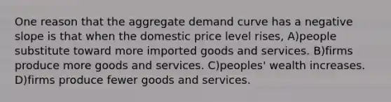 One reason that the aggregate demand curve has a negative slope is that when the domestic price level rises, A)people substitute toward more imported goods and services. B)firms produce more goods and services. C)peoples' wealth increases. D)firms produce fewer goods and services.