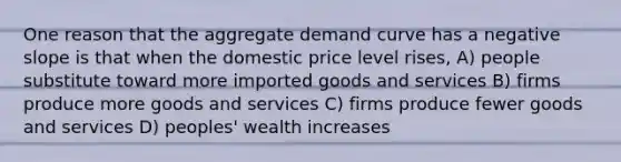 One reason that the aggregate demand curve has a negative slope is that when the domestic price level rises, A) people substitute toward more imported goods and services B) firms produce more goods and services C) firms produce fewer goods and services D) peoples' wealth increases