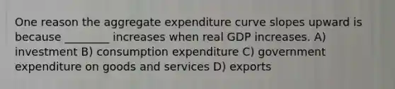 One reason the aggregate expenditure curve slopes upward is because ________ increases when real GDP increases. A) investment B) consumption expenditure C) government expenditure on goods and services D) exports