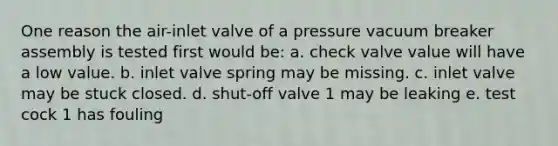 One reason the air-inlet valve of a pressure vacuum breaker assembly is tested first would be: a. check valve value will have a low value. b. inlet valve spring may be missing. c. inlet valve may be stuck closed. d. shut-off valve 1 may be leaking e. test cock 1 has fouling