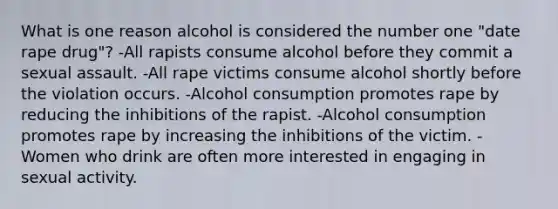 What is one reason alcohol is considered the number one "date rape drug"? -All rapists consume alcohol before they commit a sexual assault. -All rape victims consume alcohol shortly before the violation occurs. -Alcohol consumption promotes rape by reducing the inhibitions of the rapist. -Alcohol consumption promotes rape by increasing the inhibitions of the victim. -Women who drink are often more interested in engaging in sexual activity.