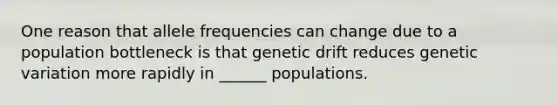 One reason that allele frequencies can change due to a population bottleneck is that genetic drift reduces genetic variation more rapidly in ______ populations.