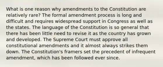 What is one reason why amendments to the Constitution are relatively rare? The formal amendment process is long and difficult and requires widespread support in Congress as well as the states. The language of the Constitution is so general that there has been little need to revise it as the country has grown and developed. The Supreme Court must approve all constitutional amendments and it almost always strikes them down. The Constitution's framers set the precedent of infrequent amendment, which has been followed ever since.