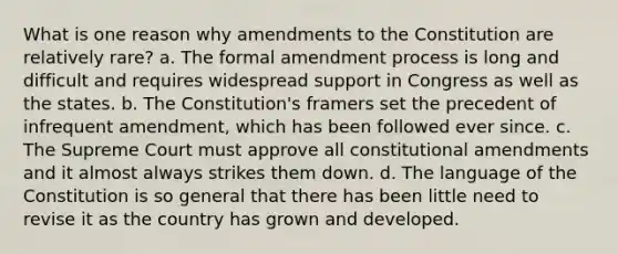 What is one reason why amendments to the Constitution are relatively rare? a. The formal amendment process is long and difficult and requires widespread support in Congress as well as the states. b. The Constitution's framers set the precedent of infrequent amendment, which has been followed ever since. c. The Supreme Court must approve all constitutional amendments and it almost always strikes them down. d. The language of the Constitution is so general that there has been little need to revise it as the country has grown and developed.