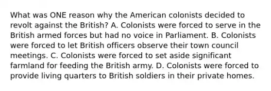 What was ONE reason why the American colonists decided to revolt against the British? A. Colonists were forced to serve in the British armed forces but had no voice in Parliament. B. Colonists were forced to let British officers observe their town council meetings. C. Colonists were forced to set aside significant farmland for feeding the British army. D. Colonists were forced to provide living quarters to British soldiers in their private homes.