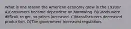 What is one reason the American economy grew in the 1920s? A)Consumers became dependent on borrowing. B)Goods were difficult to get, so prices increased. C)Manufacturers decreased production. D)The government increased regulation.