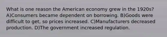 What is one reason the American economy grew in the 1920s? A)Consumers became dependent on borrowing. B)Goods were difficult to get, so prices increased. C)Manufacturers decreased production. D)The government increased regulation.