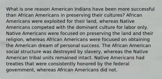 What is one reason American Indians have been more successful than African Americans in preserving their cultures? African Americans were exploited for their land, whereas Native Americans competed with the dominant culture for labor only. Native Americans were focused on preserving the land and their religion, whereas African Americans were focused on obtaining the American dream of personal success. The African American social structure was destroyed by slavery, whereas the Native American tribal units remained intact. Native Americans had treaties that were consistently honored by the federal government, whereas African Americans did not.