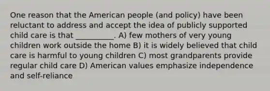 One reason that the American people (and policy) have been reluctant to address and accept the idea of publicly supported child care is that __________. A) few mothers of very young children work outside the home B) it is widely believed that child care is harmful to young children C) most grandparents provide regular child care D) American values emphasize independence and self-reliance