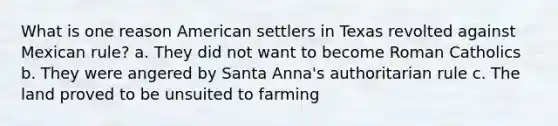 What is one reason American settlers in Texas revolted against Mexican rule? a. They did not want to become Roman Catholics b. They were angered by Santa Anna's authoritarian rule c. The land proved to be unsuited to farming