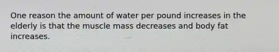 One reason the amount of water per pound increases in the elderly is that the muscle mass decreases and body fat increases.