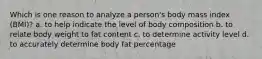 Which is one reason to analyze a person's body mass index (BMI)? a. to help indicate the level of body composition b. to relate body weight to fat content c. to determine activity level d. to accurately determine body fat percentage