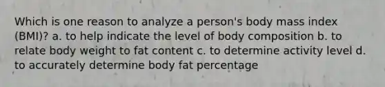 Which is one reason to analyze a person's body mass index (BMI)? a. to help indicate the level of body composition b. to relate body weight to fat content c. to determine activity level d. to accurately determine body fat percentage