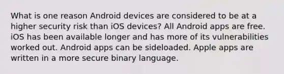 What is one reason Android devices are considered to be at a higher security risk than iOS devices? All Android apps are free. iOS has been available longer and has more of its vulnerabilities worked out. Android apps can be sideloaded. Apple apps are written in a more secure binary language.