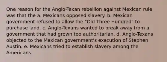 One reason for the Anglo-Texan rebellion against Mexican rule was that the a. Mexicans opposed slavery. b. Mexican government refused to allow the "Old Three Hundred" to purchase land. c. Anglo-Texans wanted to break away from a government that had grown too authoritarian. d. Anglo-Texans objected to the Mexican government's execution of Stephen Austin. e. Mexicans tried to establish slavery among the Americans.