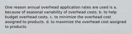 One reason annual overhead application rates are used is a. because of seasonal variability of overhead costs. b. to help budget overhead costs. c. to minimize the overhead cost assigned to products. d. to maximize the overhead cost assigned to products.