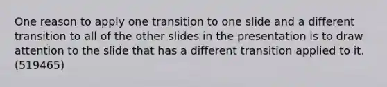 One reason to apply one transition to one slide and a different transition to all of the other slides in the presentation is to draw attention to the slide that has a different transition applied to it. (519465)