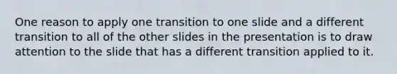 One reason to apply one transition to one slide and a different transition to all of the other slides in the presentation is to draw attention to the slide that has a different transition applied to it.