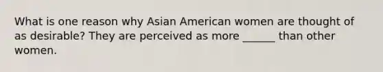 What is one reason why Asian American women are thought of as desirable? They are perceived as more ______ than other women.