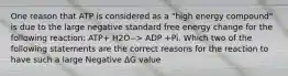 One reason that ATP is considered as a "high energy compound" is due to the large negative standard free energy change for the following reaction: ATP+ H2O--> ADP +Pi. Which two of the following statements are the correct reasons for the reaction to have such a large Negative ΔG value