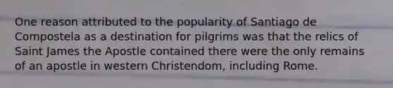 One reason attributed to the popularity of Santiago de Compostela as a destination for pilgrims was that the relics of Saint James the Apostle contained there were the only remains of an apostle in western Christendom, including Rome.