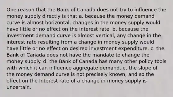 One reason that the Bank of Canada does not try to influence the money supply directly is that a. because the money demand curve is almost horizontal, changes in the money supply would have little or no effect on the interest rate. b. because the investment demand curve is almost vertical, any change in the interest rate resulting from a change in money supply would have little or no effect on desired investment expenditure. c. the Bank of Canada does not have the mandate to change the money supply. d. the Bank of Canada has many other policy tools with which it can influence aggregate demand. e. the slope of the money demand curve is not precisely known, and so the effect on the interest rate of a change in money supply is uncertain.