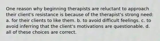 One reason why beginning therapists are reluctant to approach their client's resistance is because of the therapist's strong need: a. for their clients to like them. b. to avoid difficult feelings. c. to avoid inferring that the client's motivations are questionable. d. all of these choices are correct.