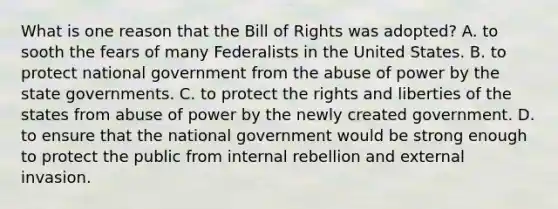 What is one reason that the Bill of Rights was adopted? A. to sooth the fears of many Federalists in the United States. B. to protect national government from the abuse of power by the state governments. C. to protect the rights and liberties of the states from abuse of power by the newly created government. D. to ensure that the national government would be strong enough to protect the public from internal rebellion and external invasion.