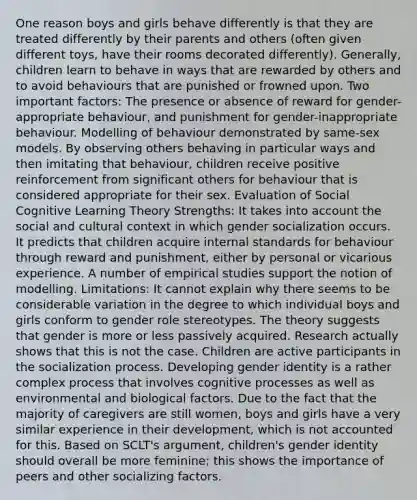 One reason boys and girls behave differently is that they are treated differently by their parents and others (often given different toys, have their rooms decorated differently). Generally, children learn to behave in ways that are rewarded by others and to avoid behaviours that are punished or frowned upon. Two important factors: The presence or absence of reward for gender-appropriate behaviour, and punishment for gender-inappropriate behaviour. Modelling of behaviour demonstrated by same-sex models. By observing others behaving in particular ways and then imitating that behaviour, children receive positive reinforcement from significant others for behaviour that is considered appropriate for their sex. Evaluation of Social Cognitive Learning Theory Strengths: It takes into account the social and cultural context in which gender socialization occurs. It predicts that children acquire internal standards for behaviour through reward and punishment, either by personal or vicarious experience. A number of empirical studies support the notion of modelling. Limitations: It cannot explain why there seems to be considerable variation in the degree to which individual boys and girls conform to gender role stereotypes. The theory suggests that gender is more or less passively acquired. Research actually shows that this is not the case. Children are active participants in the socialization process. Developing gender identity is a rather complex process that involves cognitive processes as well as environmental and biological factors. Due to the fact that the majority of caregivers are still women, boys and girls have a very similar experience in their development, which is not accounted for this. Based on SCLT's argument, children's gender identity should overall be more feminine; this shows the importance of peers and other socializing factors.