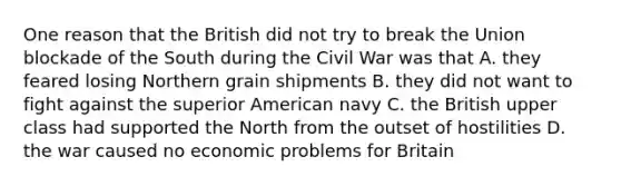 One reason that the British did not try to break the Union blockade of the South during the Civil War was that A. they feared losing Northern grain shipments B. they did not want to fight against the superior American navy C. the British upper class had supported the North from the outset of hostilities D. the war caused no economic problems for Britain