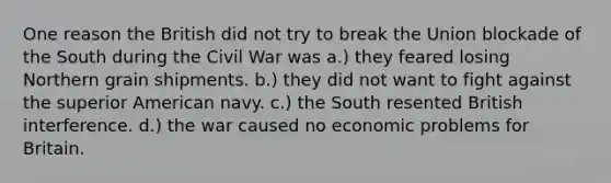 One reason the British did not try to break the Union blockade of the South during the Civil War was a.) they feared losing Northern grain shipments. b.) they did not want to fight against the superior American navy. c.) the South resented British interference. d.) the war caused no economic problems for Britain.