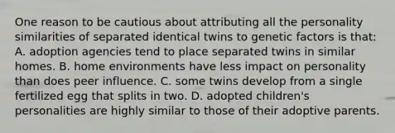 One reason to be cautious about attributing all the personality similarities of separated identical twins to genetic factors is that: A. adoption agencies tend to place separated twins in similar homes. B. home environments have less impact on personality than does peer influence. C. some twins develop from a single fertilized egg that splits in two. D. adopted children's personalities are highly similar to those of their adoptive parents.